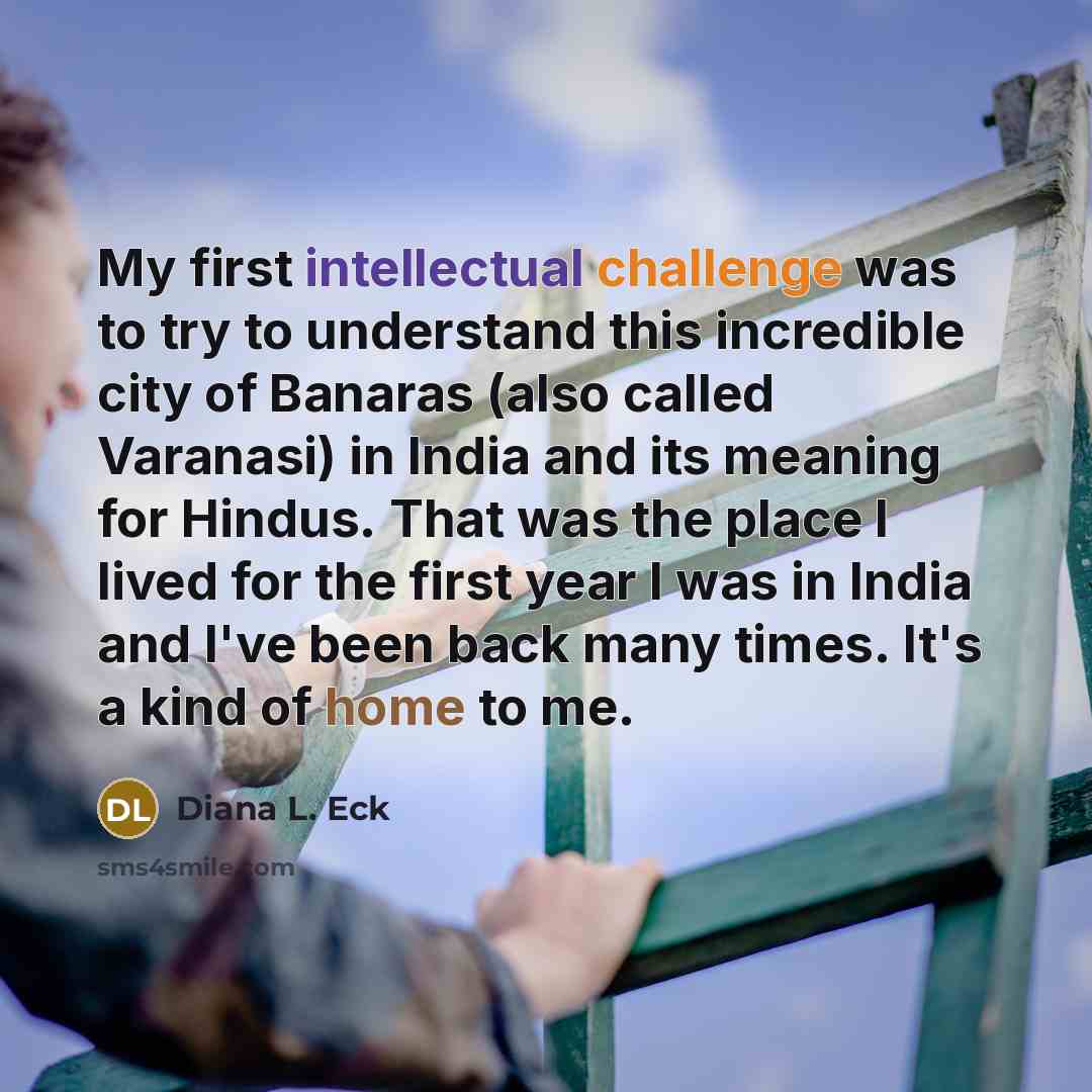 “My first intellectual challenge was to try to understand this incredible city of Banaras (also called Varanasi) in India and its meaning for Hindus. That was the place I lived for the first year I was in India and I've been back many times. It's a kind of home to me.” quote by Diana L. Eck
