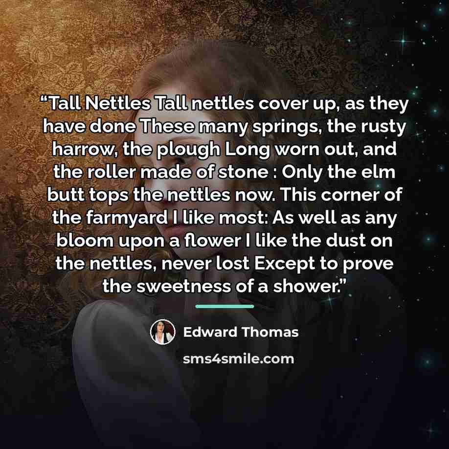 “Tall Nettles Tall nettles cover up, as they have done These many springs, the rusty harrow, the plough Long worn out, and the roller made of stone : Only the elm butt tops the nettles now. This corner of the farmyard I like most: As well as any bloom upon a flower I like the dust on the nettles…” quote by Edward Thomas