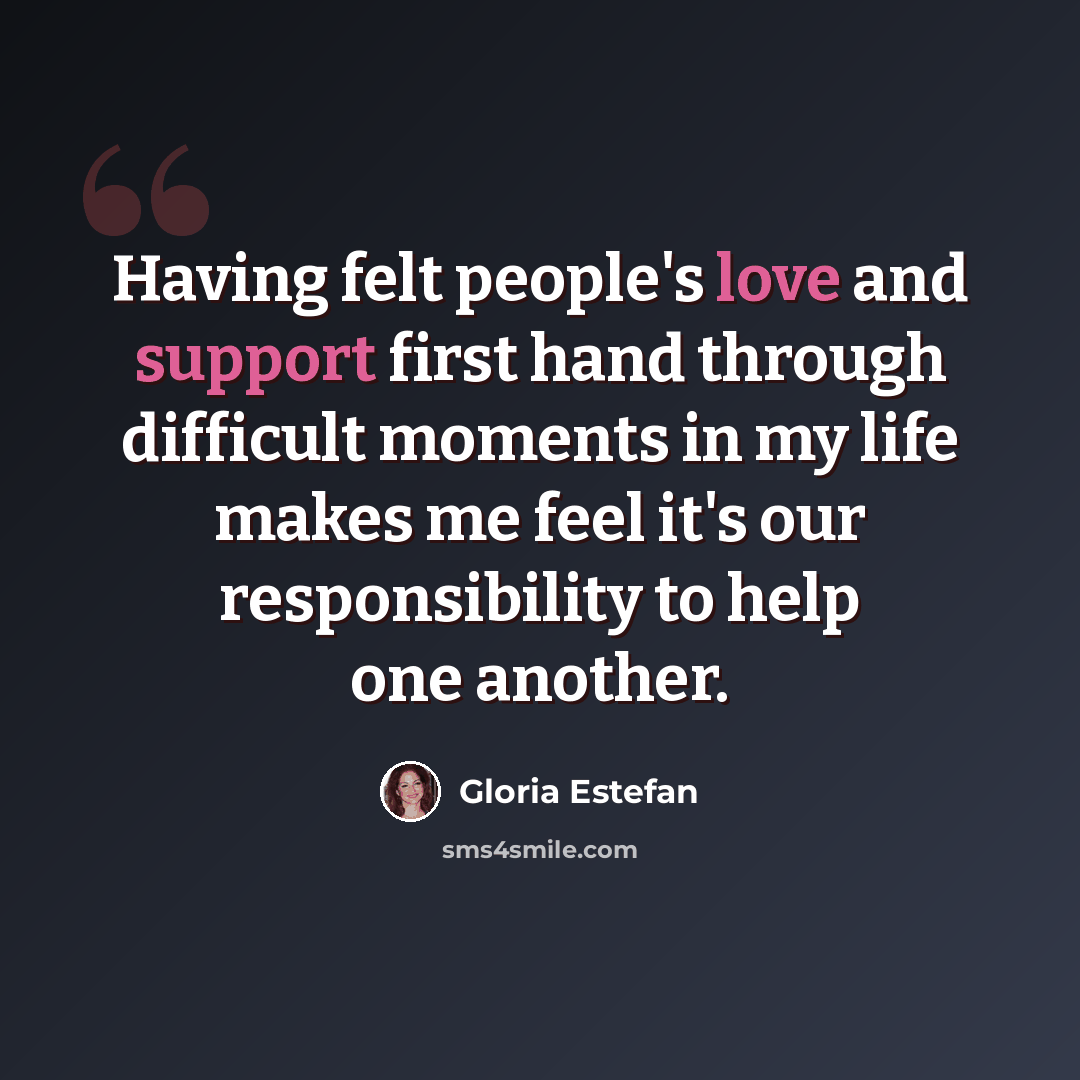 “Having felt people's love and support first hand through difficult moments in my life makes me feel it's our responsibility to help one another.” quote by Gloria Estefan