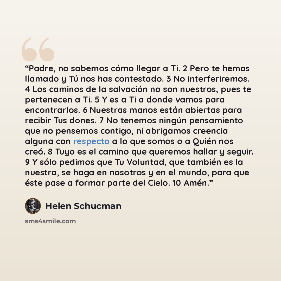 “Padre, no sabemos cómo llegar a Ti. 2 Pero te hemos llamado y Tú nos has contestado. 3 No interferiremos. 4 Los caminos de la salvación no son nuestros, pues te pertenecen a Ti. 5 Y es a Ti a donde vamos para encontrarlos. 6 Nuestras manos están abiertas para recibir Tus dones. 7 No tenemos ningún…” quote by Helen Schucman