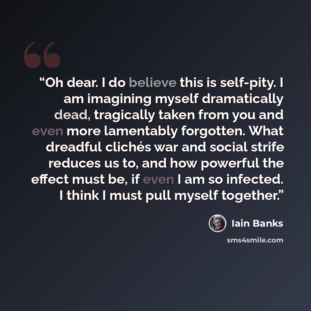 “Oh dear. I do believe this is self-pity. I am imagining myself dramatically dead, tragically taken from you and even more lamentably forgotten. What dreadful clichés war and social strife reduces us to, and how powerful the effect must be, if even I am so infected. I think I must pull myself…” quote by Iain Banks