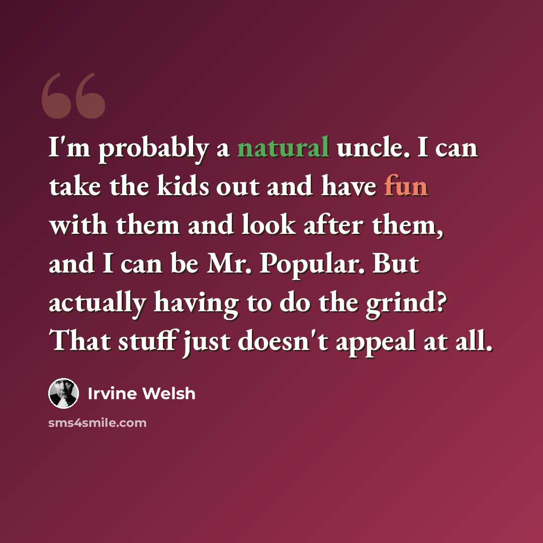 “I'm probably a natural uncle. I can take the kids out and have fun with them and look after them, and I can be Mr. Popular. But actually having to do the grind? That stuff just doesn't appeal at all.” quote by Irvine Welsh