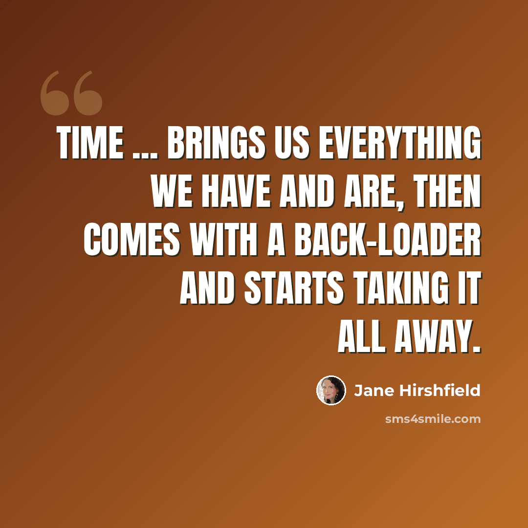 “Time ... brings us everything we have and are, then comes with a back-loader and starts taking it all away.” quote by Jane Hirshfield