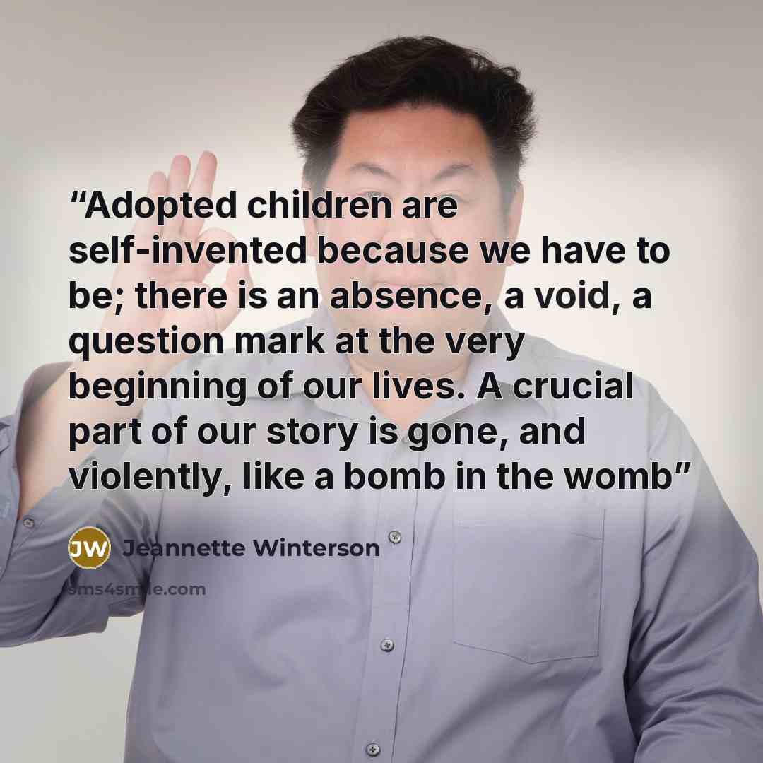 “Adopted children are self-invented because we have to be; there is an absence, a void, a question mark at the very beginning of our lives. A crucial part of our story is gone, and violently, like a bomb in the womb” quote by Jeannette Winterson