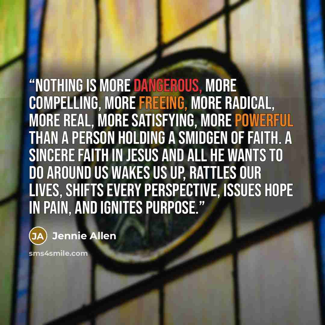“Nothing is more dangerous, more compelling, more freeing, more radical, more real, more satisfying, more powerful than a person holding a smidgen of faith. A sincere faith in Jesus and all He wants to do around us wakes us up, rattles our lives, shifts every perspective, issues hope in pain, and…” quote by Jennie Allen