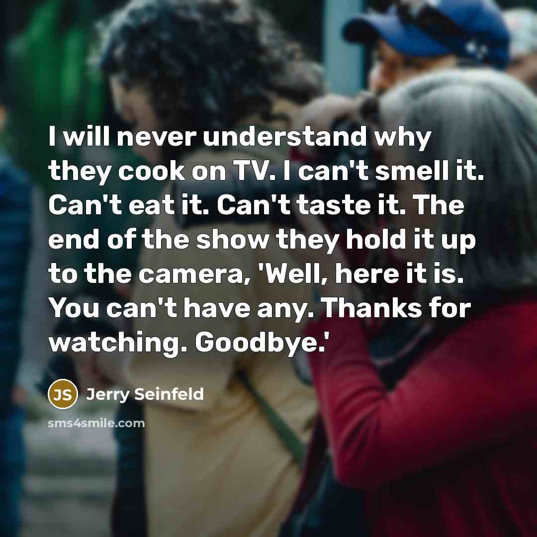 “I will never understand why they cook on TV. I can't smell it. Can't eat it. Can't taste it. The end of the show they hold it up to the camera, 'Well, here it is. You can't have any. Thanks for watching. Goodbye.'” quote by Jerry Seinfeld