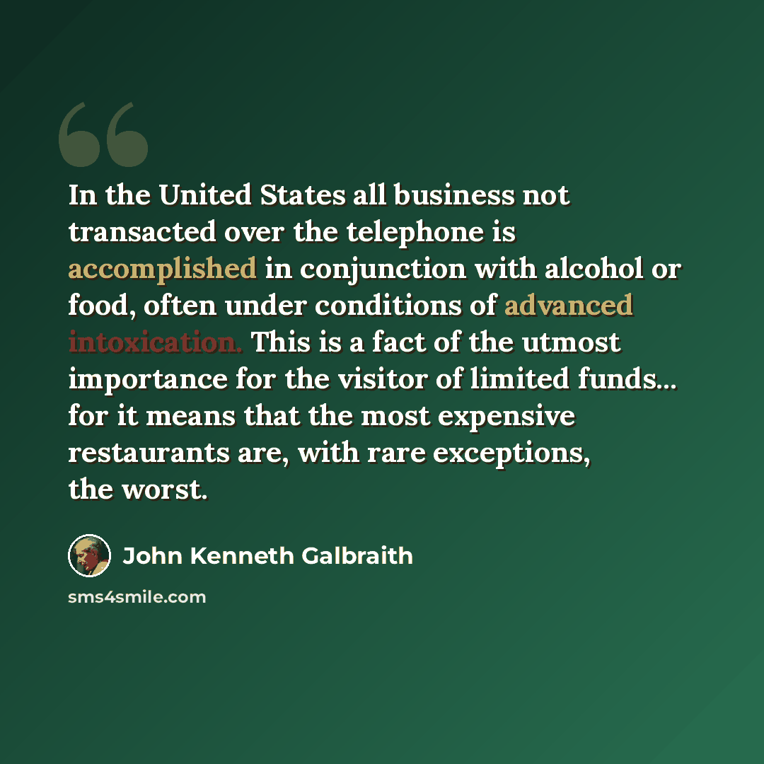 “In the United States all business not transacted over the telephone is accomplished in conjunction with alcohol or food, often under conditions of advanced intoxication. This is a fact of the utmost importance for the visitor of limited funds... for it means that the most expensive restaurants…” quote by John Kenneth Galbraith