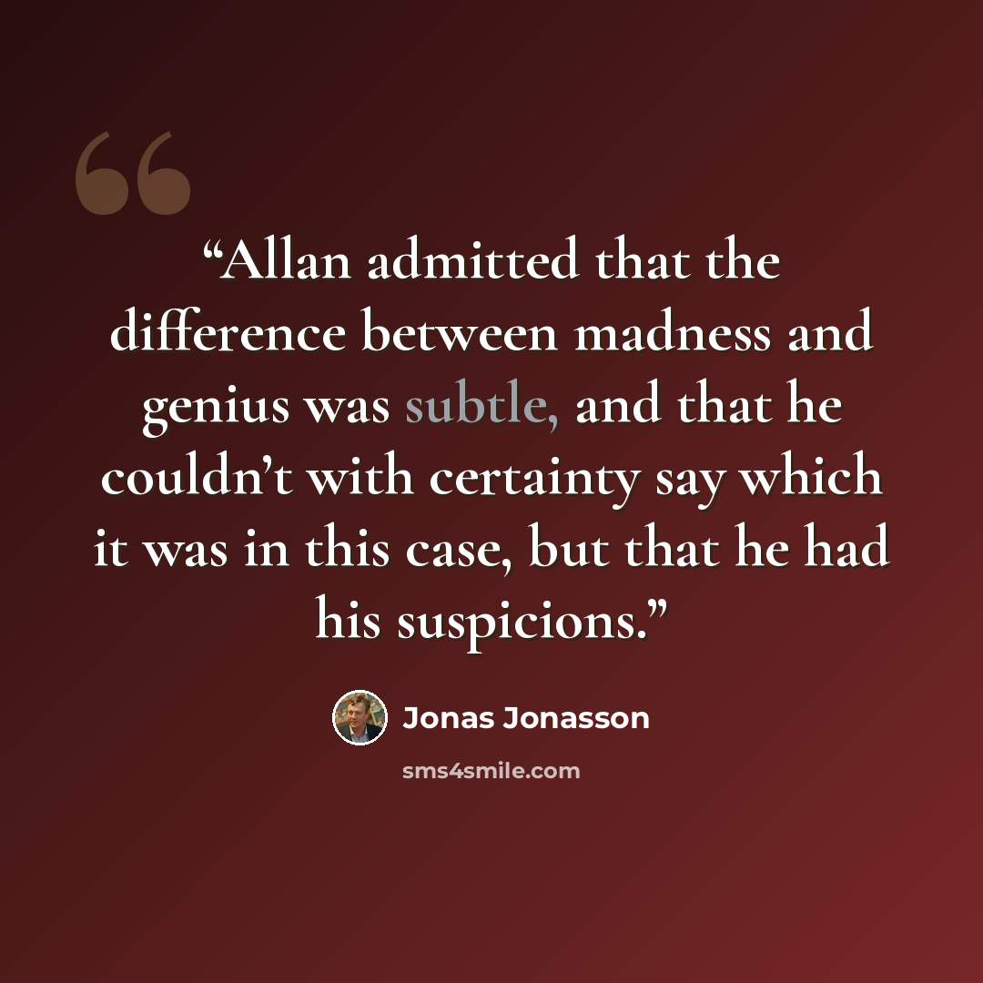 “Allan admitted that the difference between madness and genius was subtle, and that he couldn’t with certainty say which it was in this case, but that he had his suspicions.” quote by Jonas Jonasson