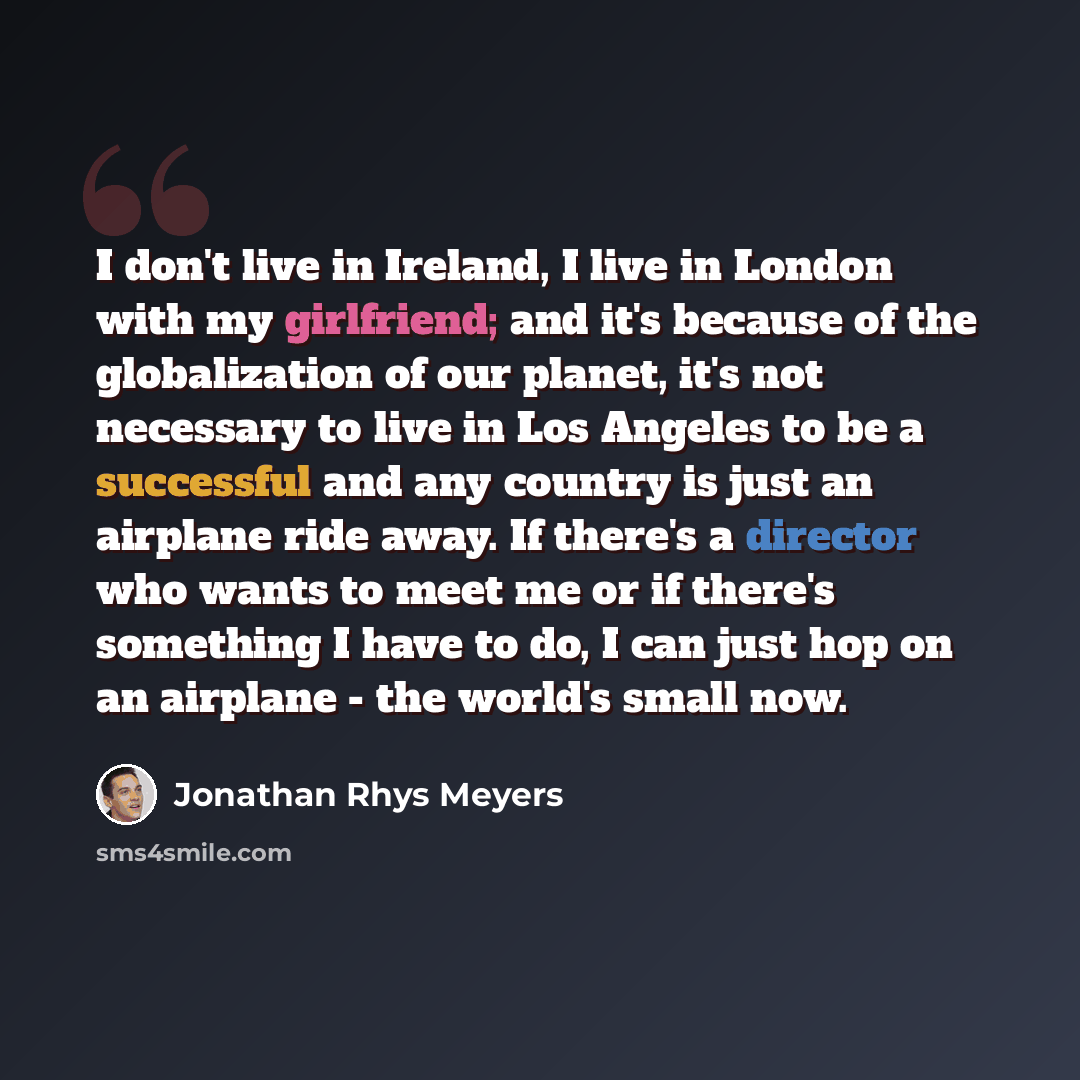 “I don't live in Ireland, I live in London with my girlfriend; and it's because of the globalization of our planet, it's not necessary to live in Los Angeles to be a successful and any country is just an airplane ride away. If there's a director who wants to meet me or if there's something I have…” quote by Jonathan Rhys Meyers