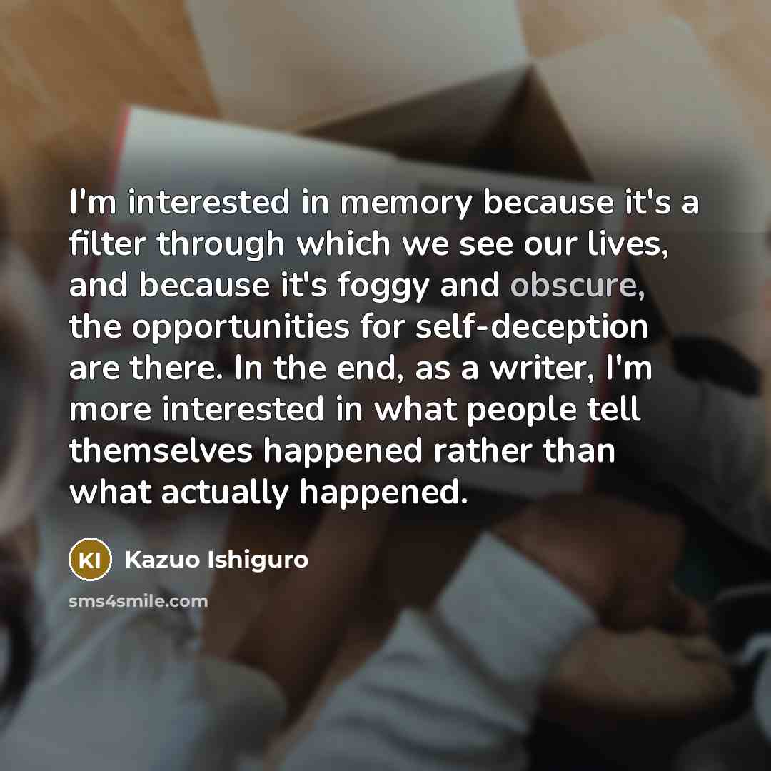 “I'm interested in memory because it's a filter through which we see our lives, and because it's foggy and obscure, the opportunities for self-deception are there. In the end, as a writer, I'm more interested in what people tell themselves happened rather than what actually happened.” quote by Kazuo Ishiguro