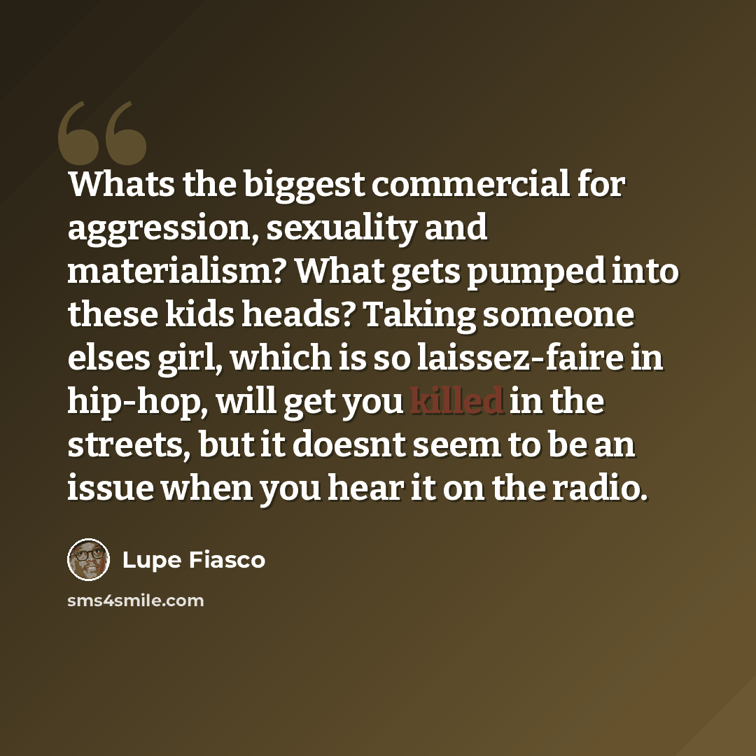 “Whats the biggest commercial for aggression, sexuality and materialism? What gets pumped into these kids heads? Taking someone elses girl, which is so laissez-faire in hip-hop, will get you killed in the streets, but it doesnt seem to be an issue when you hear it on the radio.” quote by Lupe Fiasco