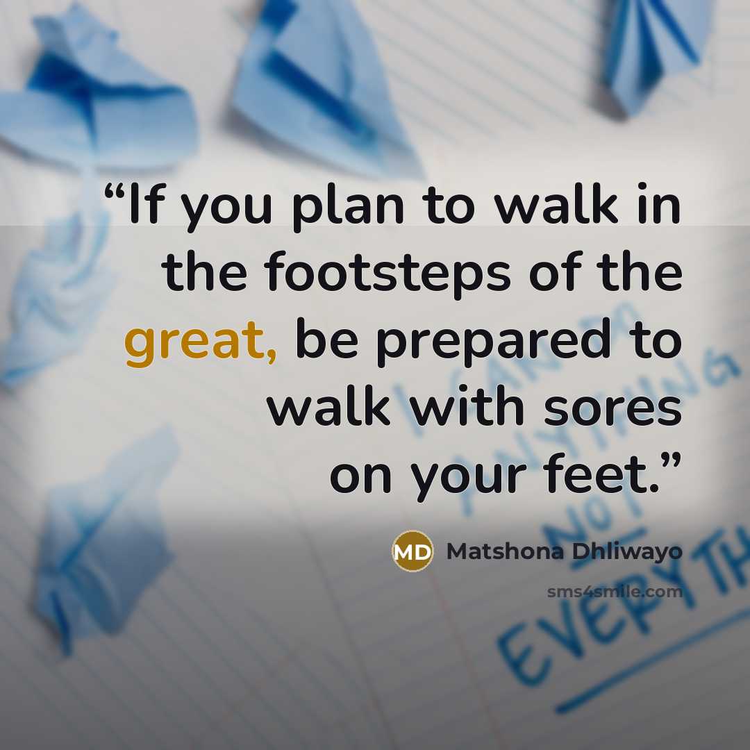 “If you plan to walk in the footsteps of the great, be prepared to walk with sores on your feet.” quote by Matshona Dhliwayo