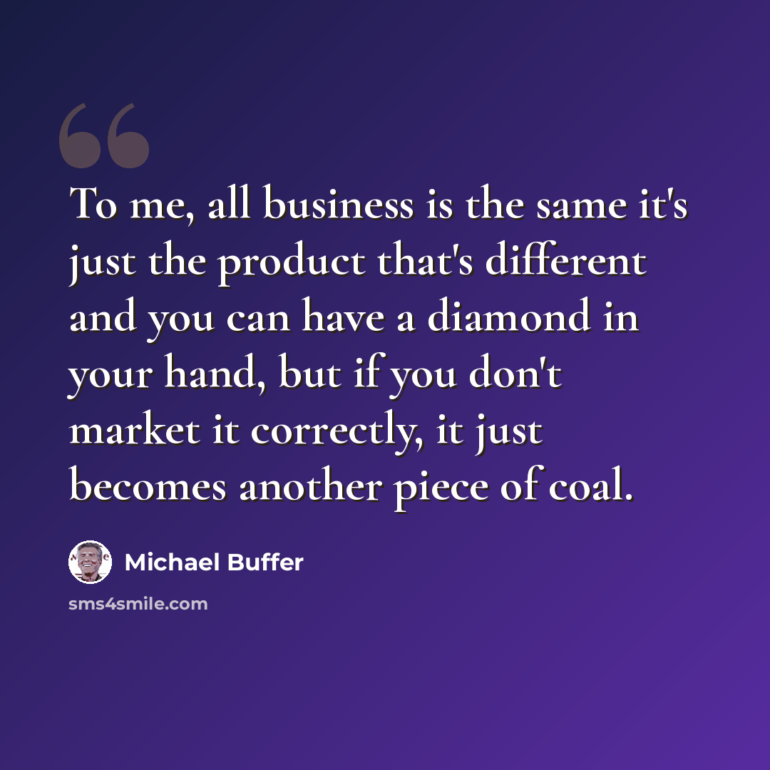 “To me, all business is the same it's just the product that's different and you can have a diamond in your hand, but if you don't market it correctly, it just becomes another piece of coal.” quote by Michael Buffer