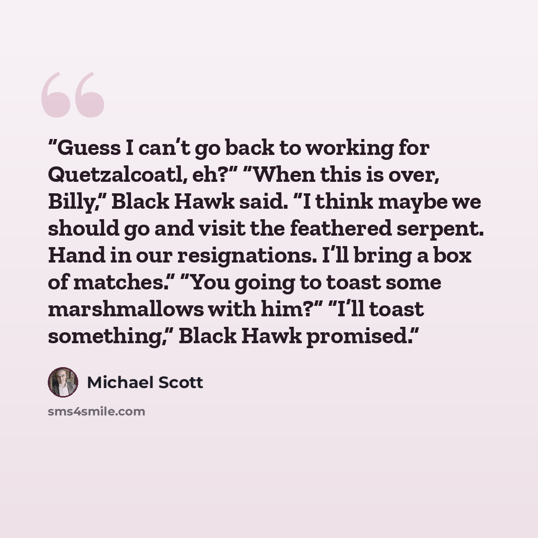 “Guess I can’t go back to working for Quetzalcoatl, eh?” “When this is over, Billy,” Black Hawk said. “I think maybe we should go and visit the feathered serpent. Hand in our resignations. I’ll bring a box of matches.” “You going to toast some marshmallows with him?” “I’ll toast something,” Black…” quote by Michael Scott