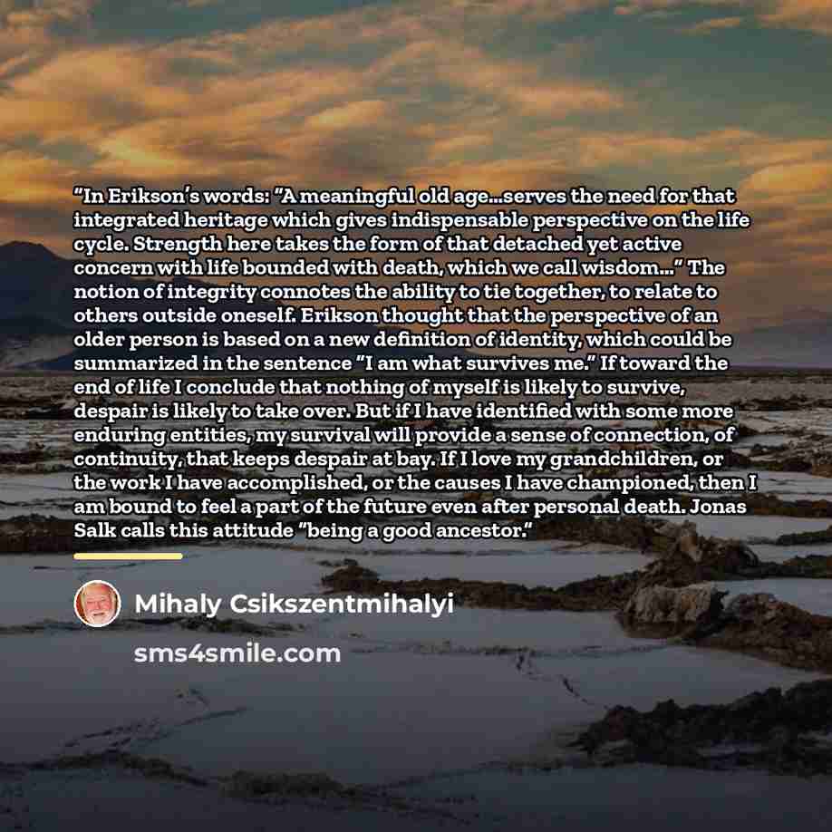 “In Erikson’s words: “A meaningful old age…serves the need for that integrated heritage which gives indispensable perspective on the life cycle. Strength here takes the form of that detached yet active concern with life bounded with death, which we call wisdom…” The notion of integrity connotes the…” quote by Mihaly Csikszentmihalyi