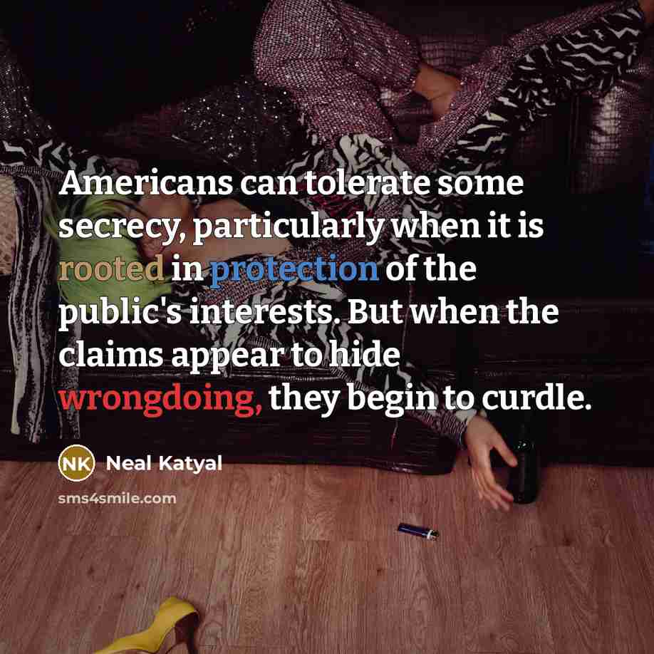 “Americans can tolerate some secrecy, particularly when it is rooted in protection of the public's interests. But when the claims appear to hide wrongdoing, they begin to curdle.” quote by Neal Katyal
