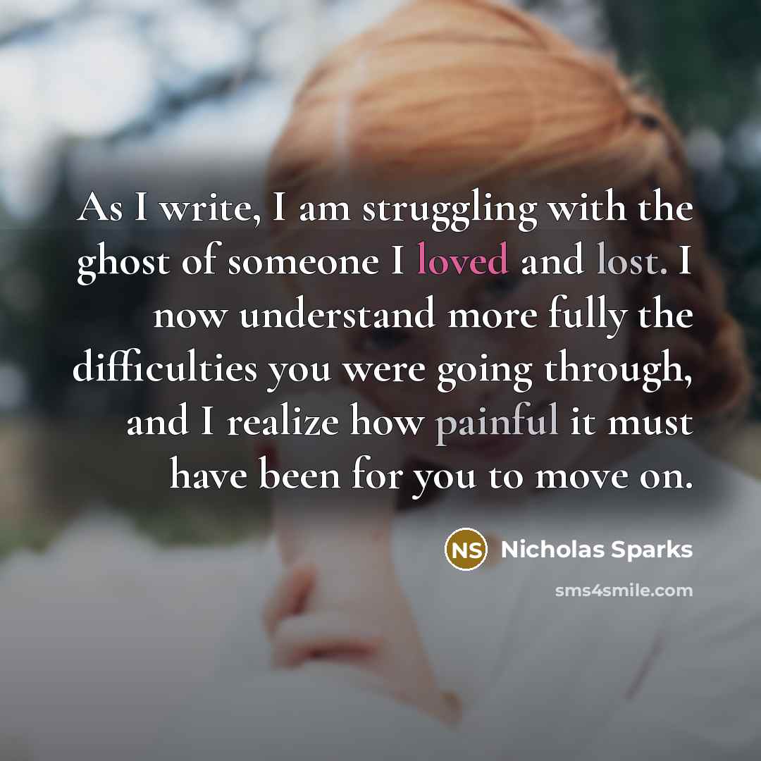 “As I write, I am struggling with the ghost of someone I loved and lost. I now understand more fully the difficulties you were going through, and I realize how painful it must have been for you to move on.” quote by Nicholas Sparks