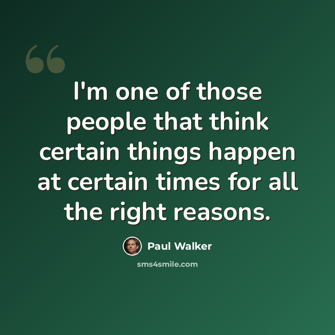 “I'm one of those people that think certain things happen at certain times for all the right reasons.” quote by Paul Walker