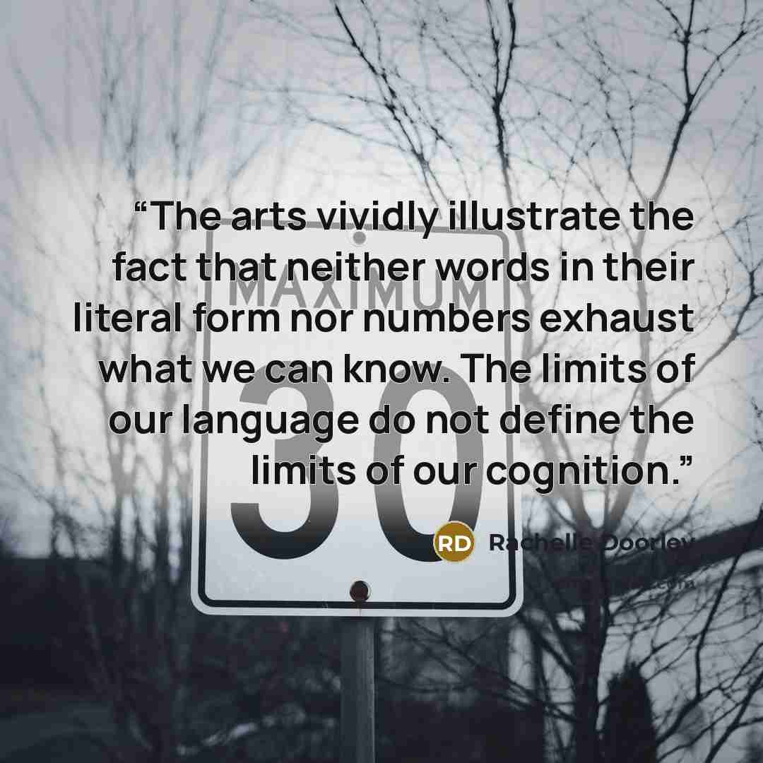 “The arts vividly illustrate the fact that neither words in their literal form nor numbers exhaust what we can know. The limits of our language do not define the limits of our cognition.” quote by Rachelle Doorley