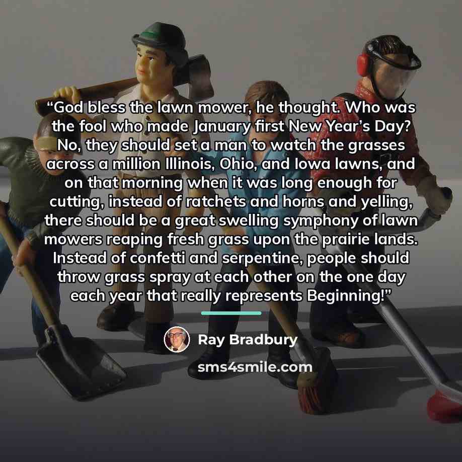 “God bless the lawn mower, he thought. Who was the fool who made January first New Year’s Day? No, they should set a man to watch the grasses across a million Illinois, Ohio, and Iowa lawns, and on that morning when it was long enough for cutting, instead of ratchets and horns and yelling, there…” quote by Ray Bradbury