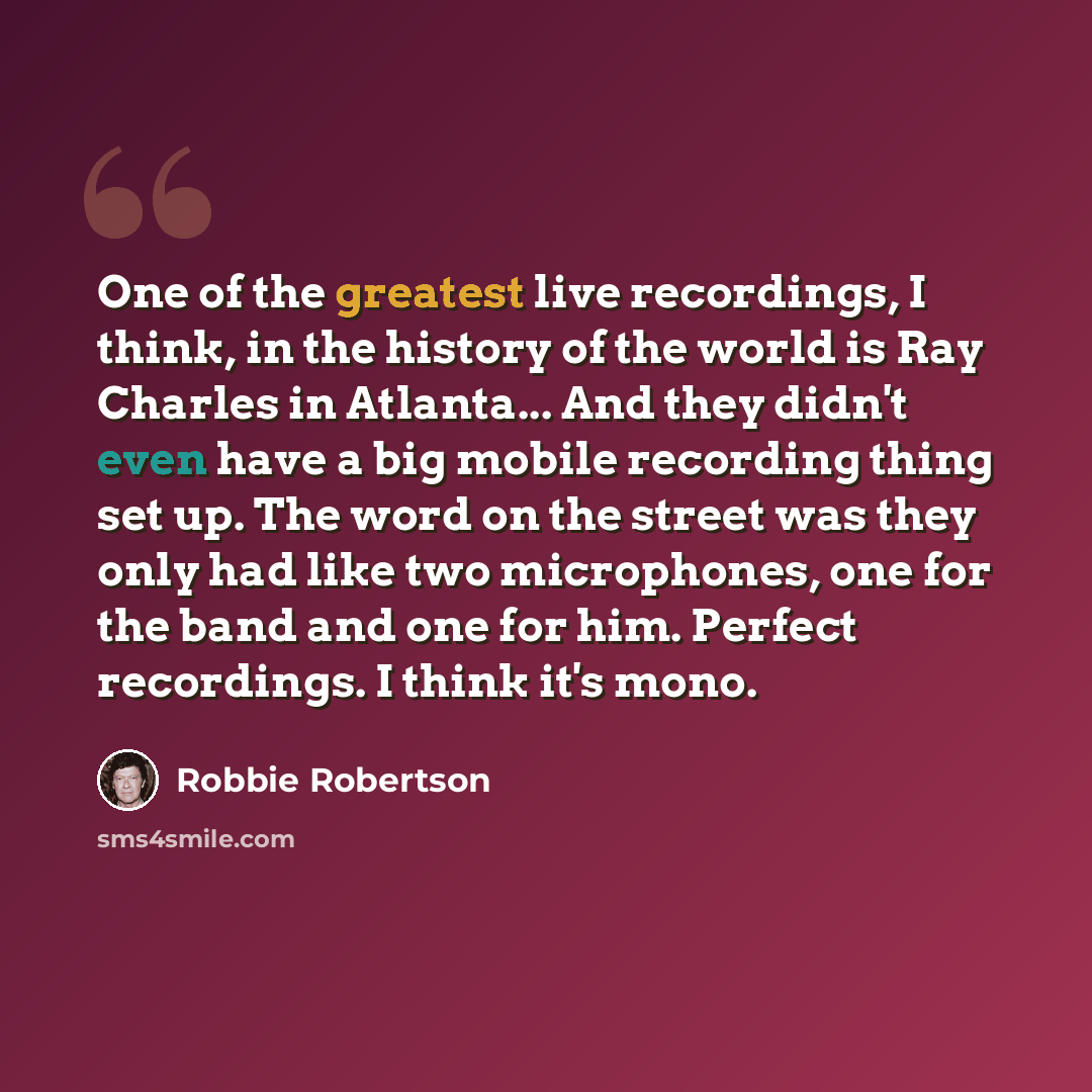“One of the greatest live recordings, I think, in the history of the world is Ray Charles in Atlanta... And they didn't even have a big mobile recording thing set up. The word on the street was they only had like two microphones, one for the band and one for him. Perfect recordings. I think it's…” quote by Robbie Robertson