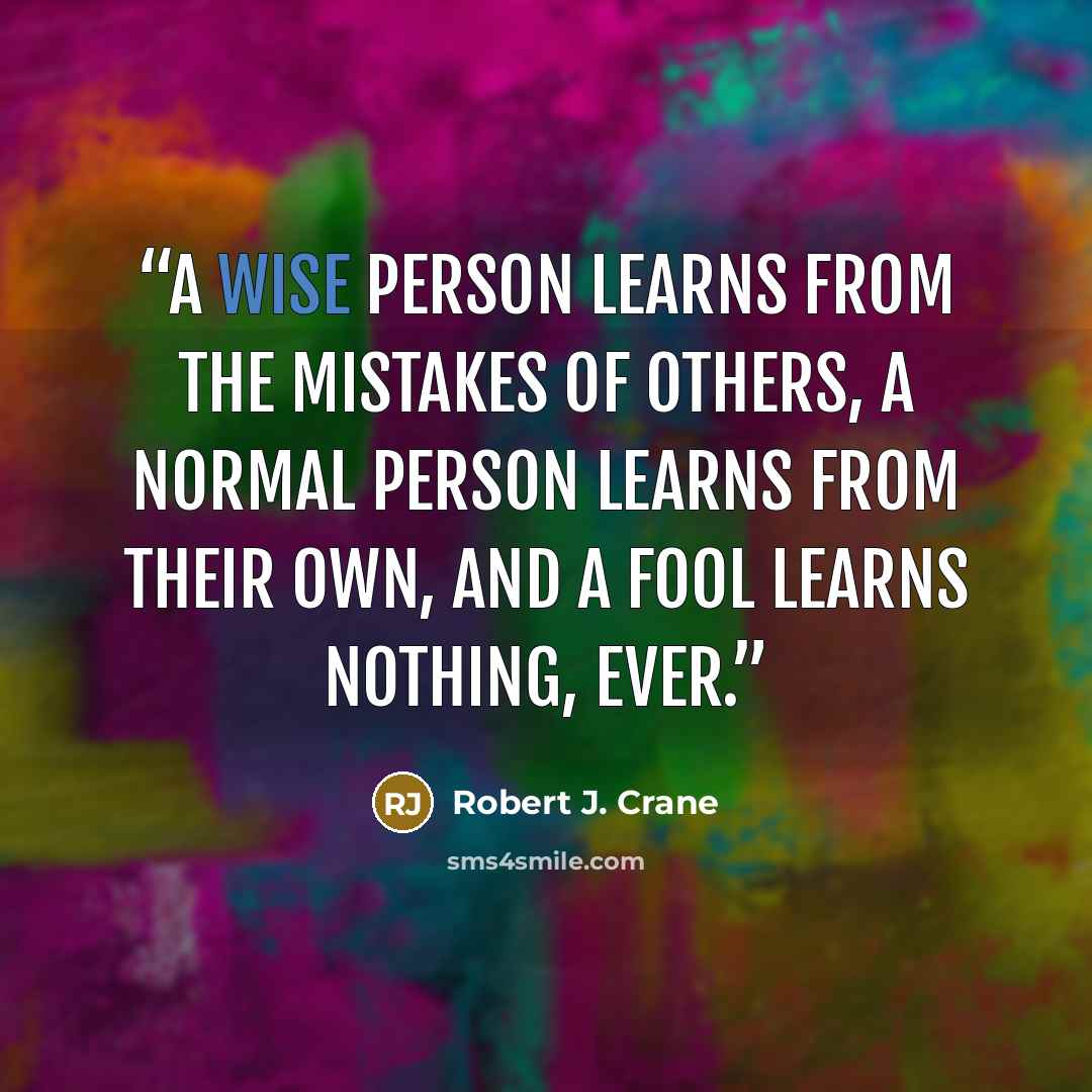 “A wise person learns from the mistakes of others, a normal person learns from their own, and a fool learns nothing, ever.” quote by Robert J. Crane