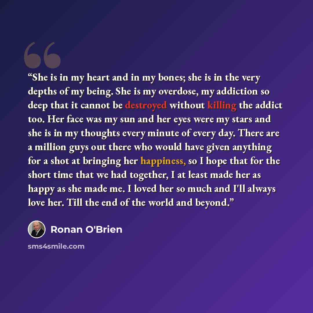 “She is in my heart and in my bones; she is in the very depths of my being. She is my overdose, my addiction so deep that it cannot be destroyed without killing the addict too. Her face was my sun and her eyes were my stars and she is in my thoughts every minute of every day. There are a million…” quote by Ronan O'Brien
