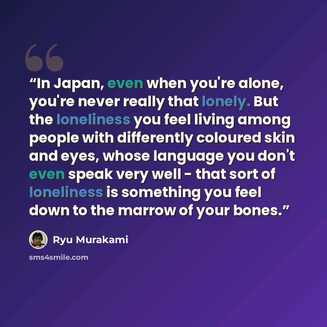 “In Japan, even when you're alone, you're never really that lonely. But the loneliness you feel living among people with differently coloured skin and eyes, whose language you don't even speak very well - that sort of loneliness is something you feel down to the marrow of your bones.” quote by Ryū Murakami