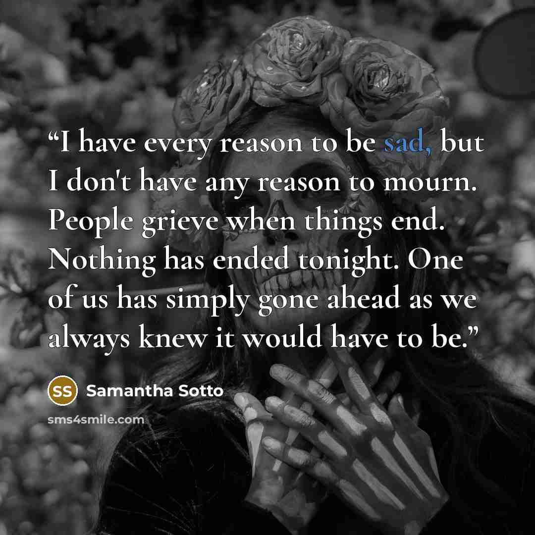 “I have every reason to be sad, but I don't have any reason to mourn. People grieve when things end. Nothing has ended tonight. One of us has simply gone ahead as we always knew it would have to be.” quote by Samantha Sotto
