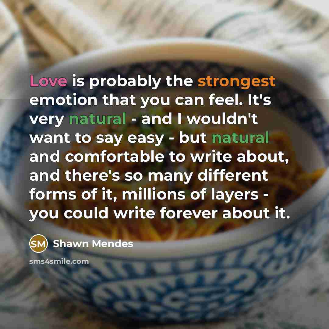 “Love is probably the strongest emotion that you can feel. It's very natural - and I wouldn't want to say easy - but natural and comfortable to write about, and there's so many different forms of it, millions of layers - you could write forever about it.” quote by Shawn Mendes