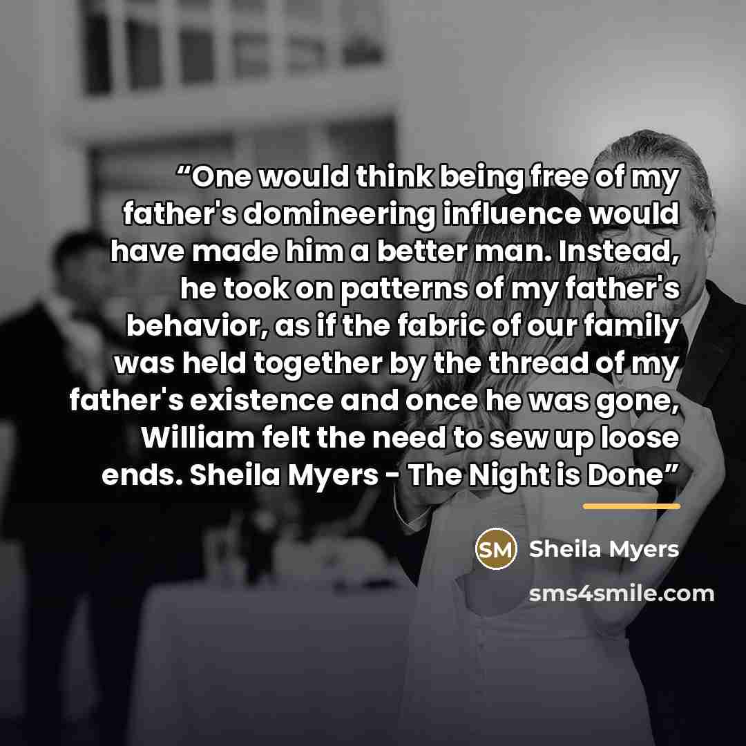 “One would think being free of my father's domineering influence would have made him a better man. Instead, he took on patterns of my father's behavior, as if the fabric of our family was held together by the thread of my father's existence and once he was gone, William felt the need to sew up…” quote by Sheila Myers