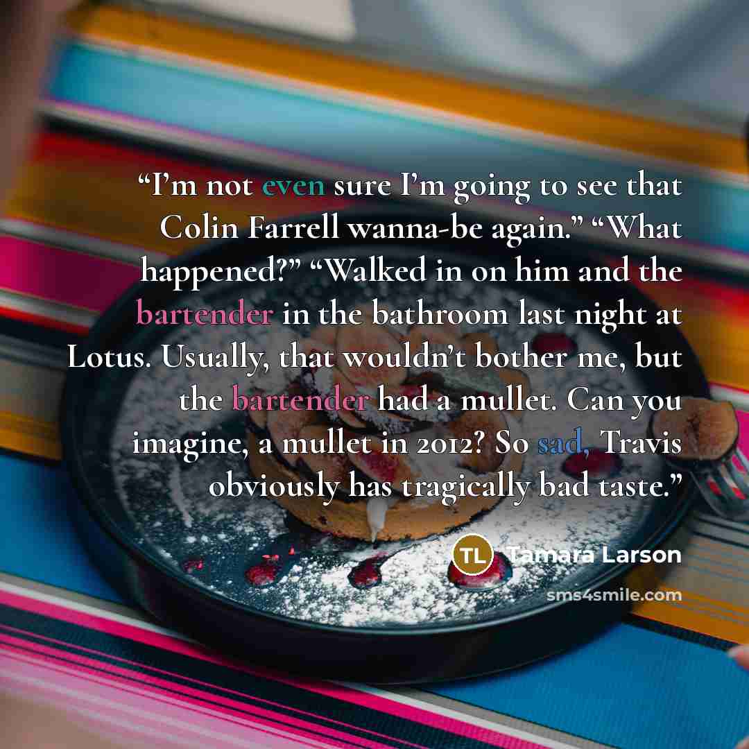 “I’m not even sure I’m going to see that Colin Farrell wanna-be again.” “What happened?” “Walked in on him and the bartender in the bathroom last night at Lotus. Usually, that wouldn’t bother me, but the bartender had a mullet. Can you imagine, a mullet in 2012? So sad, Travis obviously has…” quote by Tamara Larson