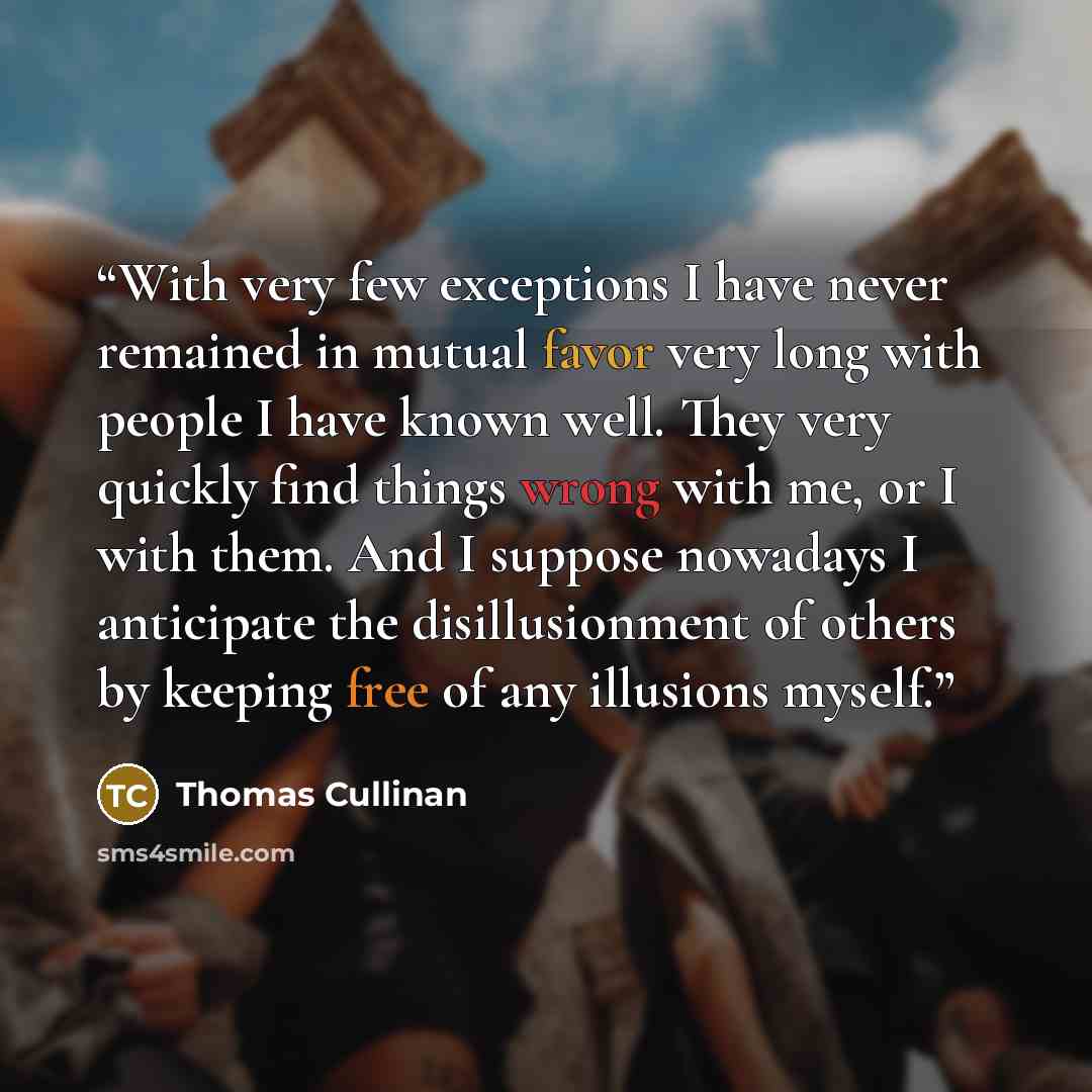 “With very few exceptions I have never remained in mutual favor very long with people I have known well. They very quickly find things wrong with me, or I with them. And I suppose nowadays I anticipate the disillusionment of others by keeping free of any illusions myself.” quote by Thomas Cullinan