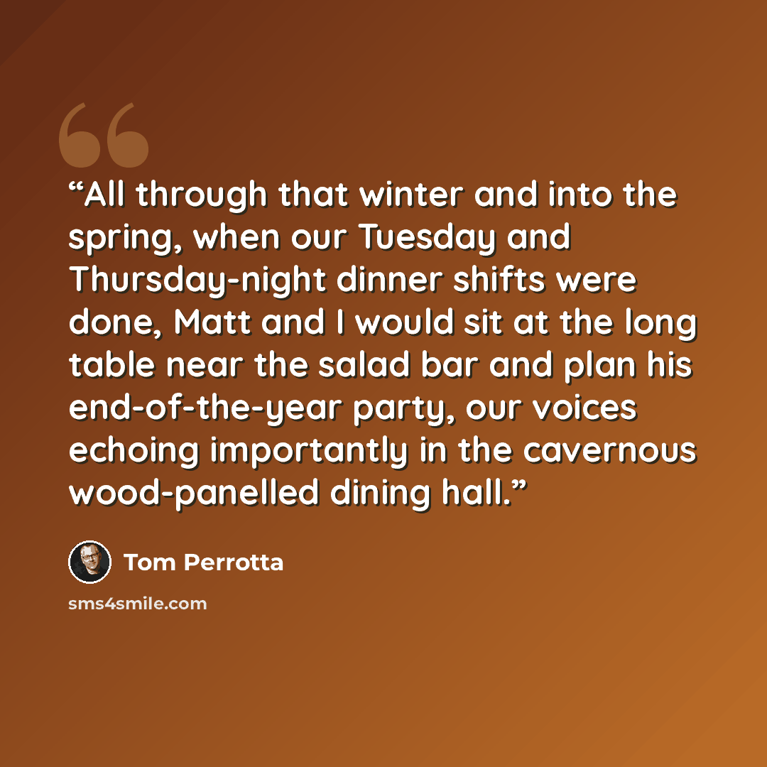 “All through that winter and into the spring, when our Tuesday and Thursday-night dinner shifts were done, Matt and I would sit at the long table near the salad bar and plan his end-of-the-year party, our voices echoing importantly in the cavernous wood-panelled dining hall.” quote by Tom Perrotta