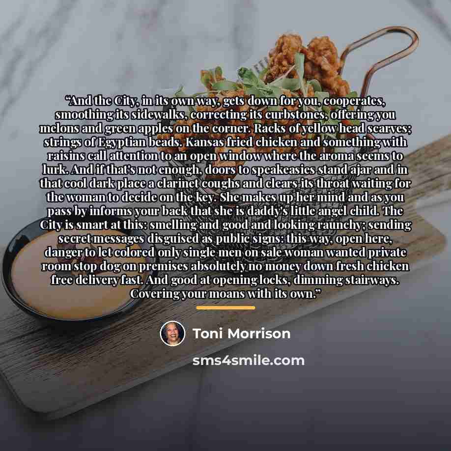 “And the City, in its own way, gets down for you, cooperates, smoothing its sidewalks, correcting its curbstones, offering you melons and green apples on the corner. Racks of yellow head scarves; strings of Egyptian beads. Kansas fried chicken and something with raisins call attention to an open…” quote by Toni Morrison