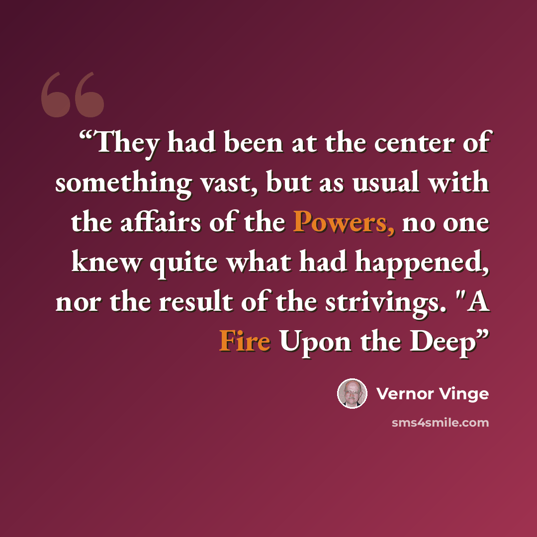 “They had been at the center of something vast, but as usual with the affairs of the Powers, no one knew quite what had happened, nor the result of the strivings. "A Fire Upon the Deep” quote by Vernor Vinge