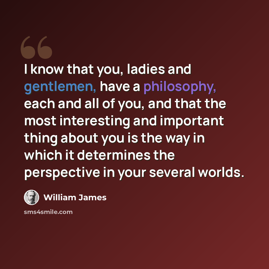 “I know that you, ladies and gentlemen, have a philosophy, each and all of you, and that the most interesting and important thing about you is the way in which it determines the perspective in your several worlds.” quote by William James