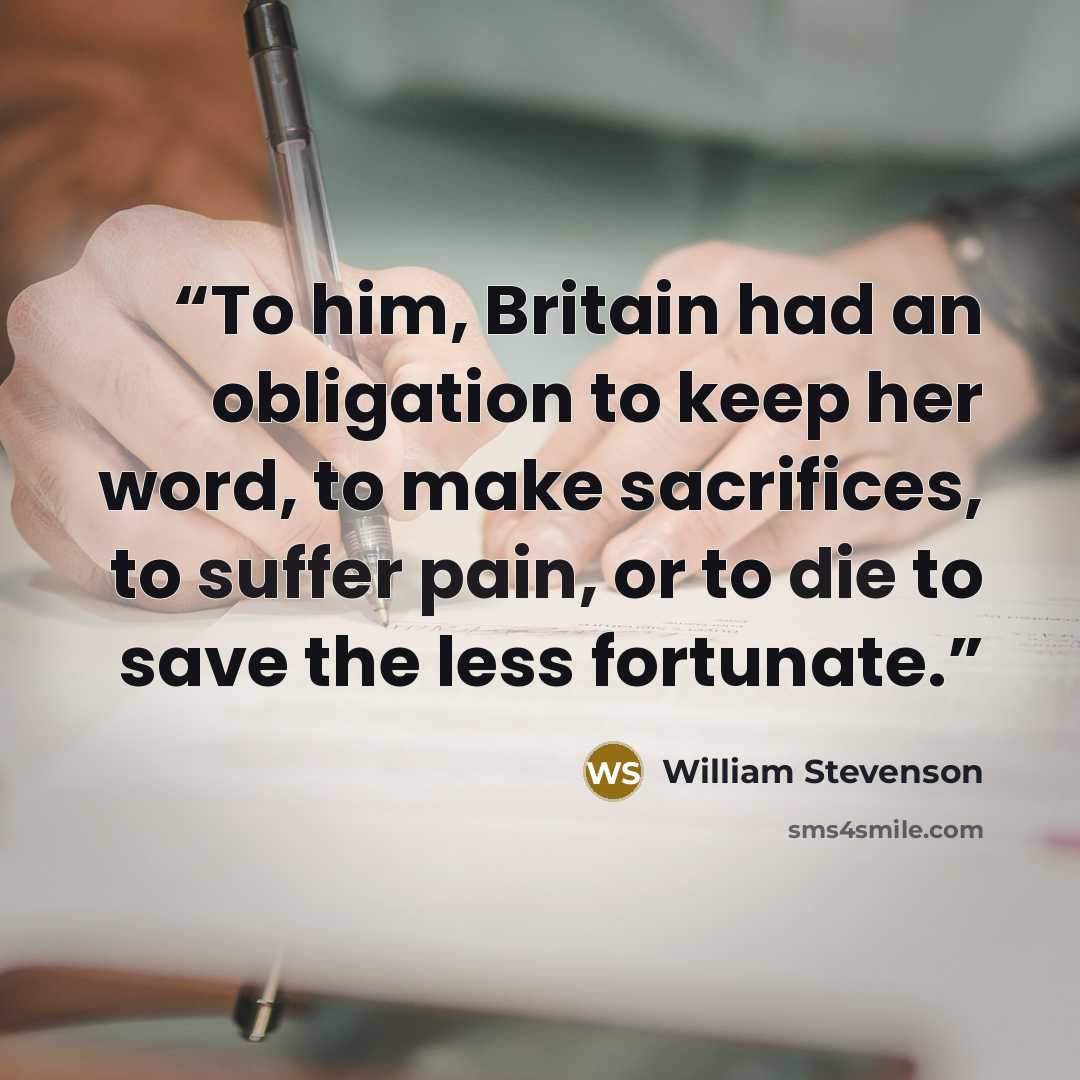“To him, Britain had an obligation to keep her word, to make sacrifices, to suffer pain, or to die to save the less fortunate.” quote by William Stevenson