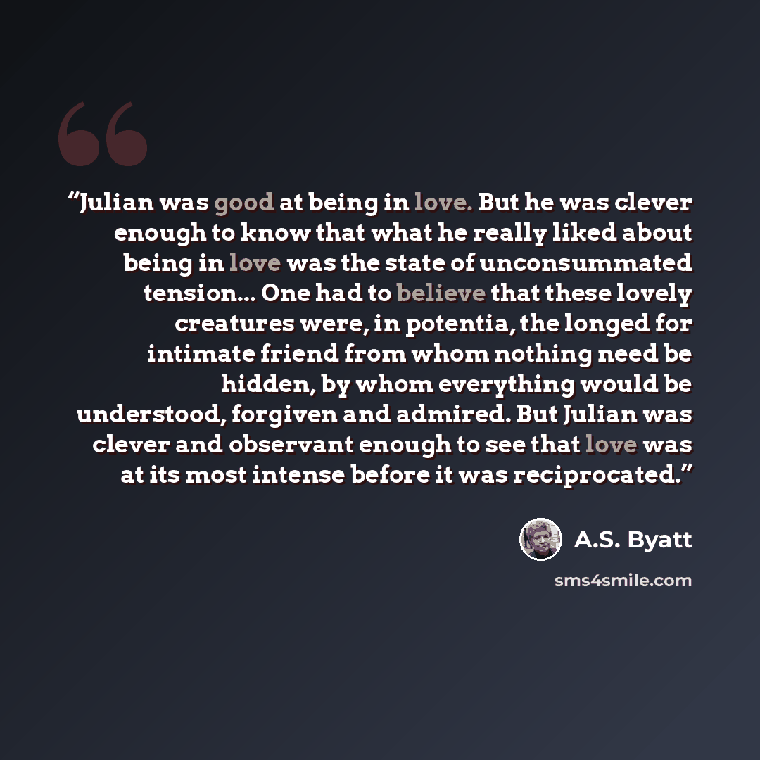 “Julian was good at being in love. But he was clever enough to know that what he really liked about being in love was the state of unconsummated tension... One had to believe that these lovely creatures were, in potentia, the longed for intimate friend from whom nothing need be hidden, by whom…” quote by A.S. Byatt