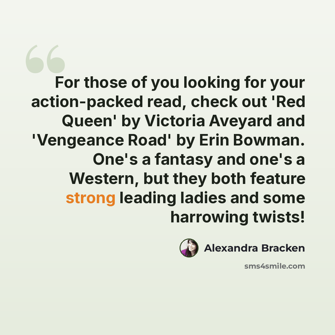 “For those of you looking for your action-packed read, check out 'Red Queen' by Victoria Aveyard and 'Vengeance Road' by Erin Bowman. One's a fantasy and one's a Western, but they both feature strong leading ladies and some harrowing twists!” quote by Alexandra Bracken