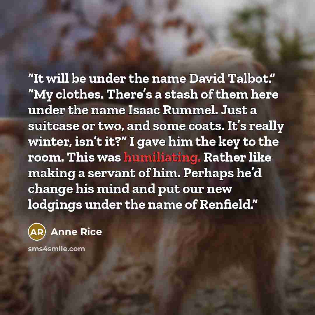 “It will be under the name David Talbot.” “My clothes. There’s a stash of them here under the name Isaac Rummel. Just a suitcase or two, and some coats. It’s really winter, isn’t it?” I gave him the key to the room. This was humiliating. Rather like making a servant of him. Perhaps he’d change his…” quote by Anne Rice