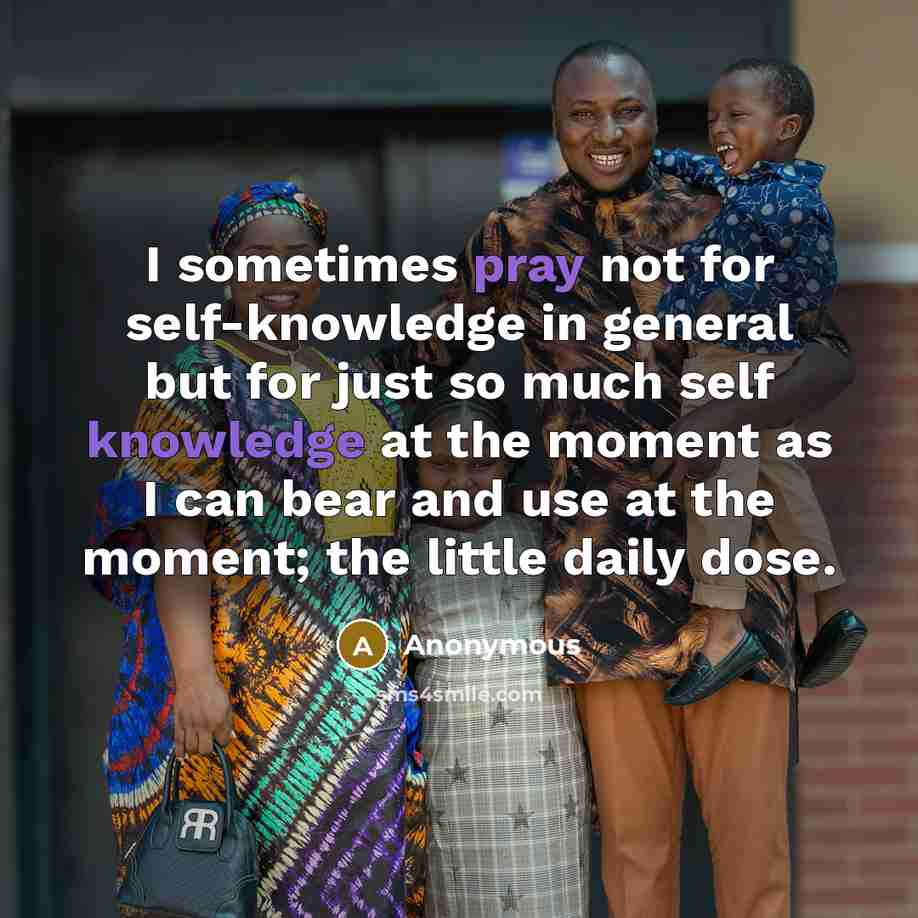 “I sometimes pray not for self-knowledge in general but for just so much self knowledge at the moment as I can bear and use at the moment; the little daily dose.” quote by Anonymous