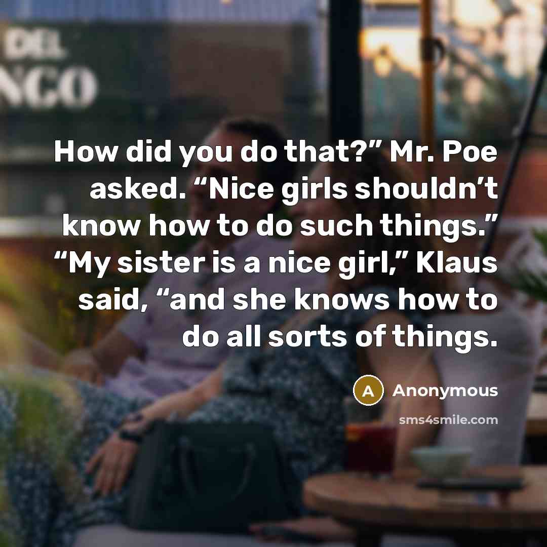 “How did you do that?” Mr. Poe asked. “Nice girls shouldn’t know how to do such things.” “My sister is a nice girl,” Klaus said, “and she knows how to do all sorts of things.” quote by Anonymous