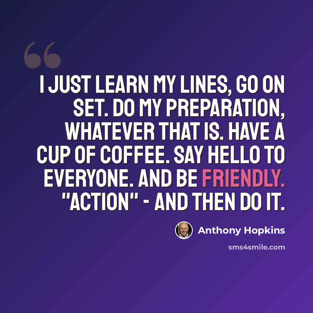 “I just learn my lines, go on set. Do my preparation, whatever that is. Have a cup of coffee. Say hello to everyone. And be friendly. "Action" - and then do it.” quote by Anthony Hopkins