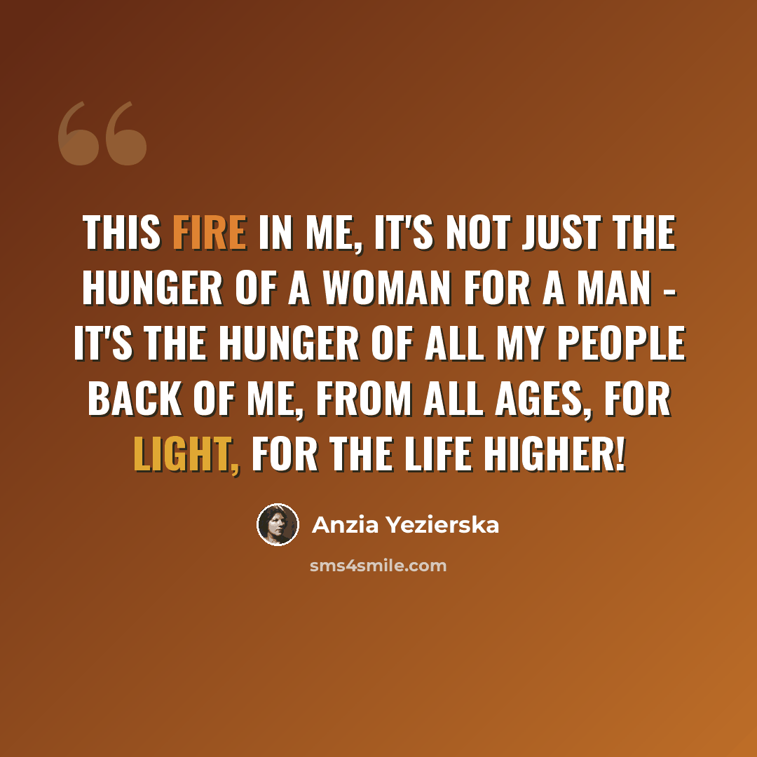 “This fire in me, it's not just the hunger of a woman for a man - it's the hunger of all my people back of me, from all ages, for light, for the life higher!” quote by Anzia Yezierska