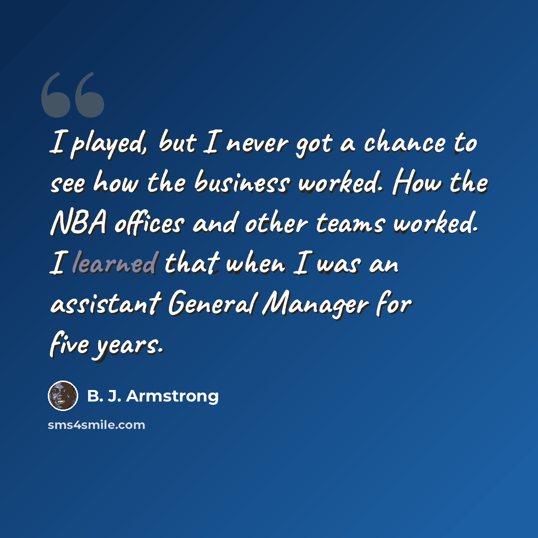 “I played, but I never got a chance to see how the business worked. How the NBA offices and other teams worked. I learned that when I was an assistant General Manager for five years.” quote by B. J. Armstrong