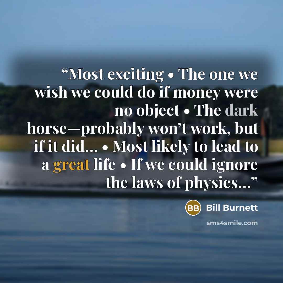“Most exciting • The one we wish we could do if money were no object • The dark horse—probably won’t work, but if it did… • Most likely to lead to a great life • If we could ignore the laws of physics…” quote by Bill Burnett