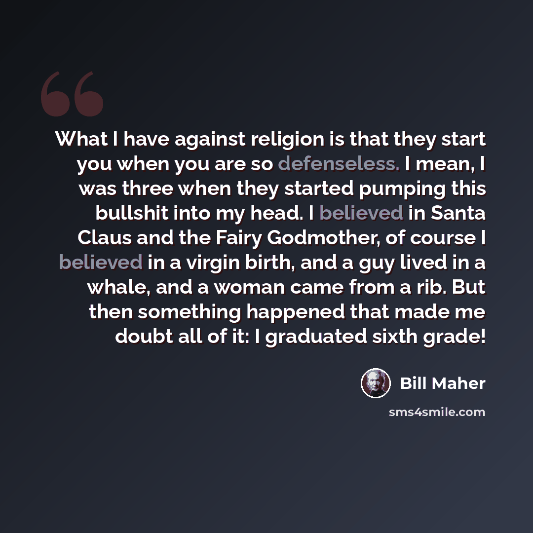 “What I have against religion is that they start you when you are so defenseless. I mean, I was three when they started pumping this bullshit into my head. I believed in Santa Claus and the Fairy Godmother, of course I believed in a virgin birth, and a guy lived in a whale, and a woman came from a…” quote by Bill Maher