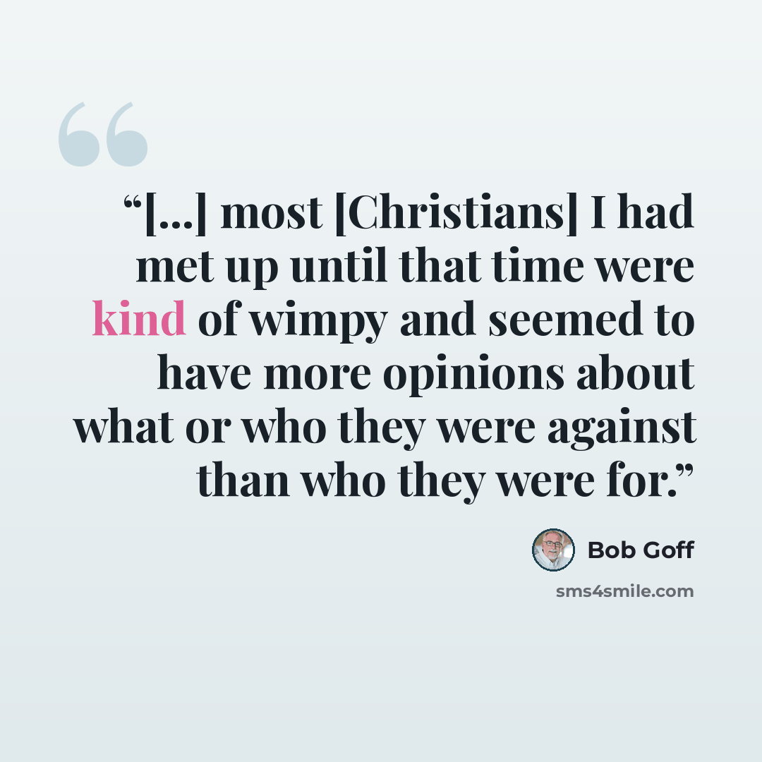 “[...] most [Christians] I had met up until that time were kind of wimpy and seemed to have more opinions about what or who they were against than who they were for.” quote by Bob Goff