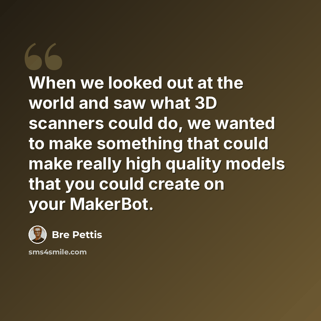 “When we looked out at the world and saw what 3D scanners could do, we wanted to make something that could make really high quality models that you could create on your MakerBot.” quote by Bre Pettis
